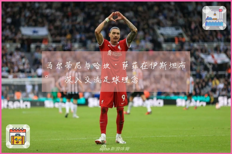 马尔蒂尼与哈坎·萨菲在伊斯坦布尔深入交流足球理念
