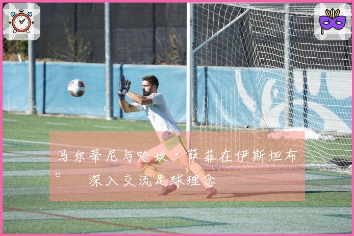 马尔蒂尼与哈坎·萨菲在伊斯坦布尔深入交流足球理念