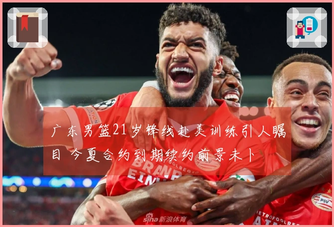 广东男篮21岁锋线赴美训练引人瞩目 今夏合约到期续约前景未卜